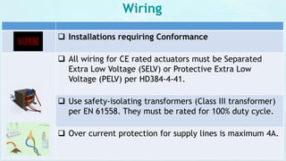 Wiring
 Installations requiring Conformance
 All wiring for CE rated actuators must be Separated
Extra Low Voltage (SELV) or Protective Extra Low
Voltage (PELV) per HD384-4-41.
 Use safety-isolating transformers (Class III transformer)
per EN 61558. They must be rated for 100% duty cycle.
 Over current protection for supply lines is maximum 4A.
 