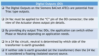 Digital Outputs (DO)
 The Digital Outputs on the Siemens BACnet ATECs are potential free
Triac type outputs.
 24 Vac must be applied to the “C” pin of the DO connector; the side
view of the Actuator shows output pin details.
 By providing dry output Triac DOs, the application can switch either
Phase or Neutral depending on application needs.
 In a 24 Vac circuit, neutral is determined by which side of the
transformer is earth grounded.
 If neither side is earth grounded (at the transformer) then the 24 Vac
is considered a floating (isolated source) source.
 