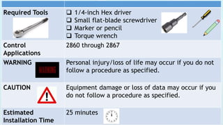 Required Tools  1/4-inch Hex driver
 Small flat-blade screwdriver
 Marker or pencil
 Torque wrench
Control
Applications
2860 through 2867
WARNING Personal injury/loss of life may occur if you do not
follow a procedure as specified.
CAUTION Equipment damage or loss of data may occur if you
do not follow a procedure as specified.
Estimated
Installation Time
25 minutes
 