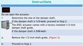 Instructions
Do not open the actuator.
1 Determine the size of the damper shaft.
If the damper shaft is 1/2-inch, proceed to Step 2.
The ATEC actuator comes with a factory installed 1/2-inch
damper shaft guide.
If the damper shaft is 5/8-inch:
a. Remove the 1/2-inch shaft guide, (Figure 3).
b. Proceed to Step 2.
 