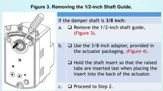 Figure 3. Removing the 1/2-inch Shaft Guide.
If the damper shaft is 3/8 inch:
a.  Remove the 1/2-inch shaft guide,
(Figure 3).
b.  Use the 3/8-inch adapter, provided in
the actuator packaging, (Figure 4).
 Hold the shaft insert so that the raised
tabs are inserted last when placing the
insert into the back of the actuator.
c.  Proceed to Step 2.
 