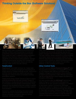 Rising energy costs, increased environmental and
security concerns, and the promise of enhanced
productivity inside optimized work environments
have made the need to control building automation
systems more important than ever before. The
capability to link multiple building systems, manage
building environments remotely, and manage multi-
manufacturer interoperability issues can now be
brought under control over the Internet.
TotalControl
TotalControl™
from KMC Controls, Inc. makes web-
based monitoring and managing of everything from
single rooms to multiple buildings simple. TotalControl
and the Internet are all you need to access and
manage the critical functions of complex building
automation systems.
TotalControl’s Design Studio module is used to custom-
build the Building Services web interface. Design of
the interface is usually done by the controls contractor
in consultation with the facility’s owner/operator. Once
designed, only the Building Services module is needed
to monitor and control the building automation system...
from anywhere.
Behind the scenes, the Building Services module
collects data from multiple BAS protocols, stores
(trends, schedules, and alarm) data in a central
database, and serves web pages.
Then, only a web browser is required for the operator
to interact with the trends, schedules, alarms, and
pages managed from the Building Services computer.
The web interface allows operators to control building
automation systems via a company network or the
Internet. Operators can immediately see and change
environmental controls or related building automation
systems using just a web browser from an office
desktop...or from a laptop at the beach.
Other Control Tools
The KMC Controls BACnet Module for NiagaraAX
adds
the required functionality to the NiagaraAX
framework
to fully integrate KMC BACnet controllers into a
Niagara-managed controls system. Once installed,
all objects and properties in KMC BACnet controllers
can be configured from either Niagara Workbench or
through a JACE panel.
For less complex jobs, the BACstage™
service tool
helps configure controllers and build graphical
interfaces for its own operator workstation. In addition
to permanent network connections, BACstage
can also be used on a laptop to make quick, easy,
temporary network connections through the data ports
in most KMC controllers, NetSensors, FlexStats, and
some models of STE-6000 series sensors. KMC also
supplies other software utilities to help facilitate the
system configuration and programming process.
Thinking Outside the Box (Software Solutions)
 