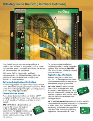 Even though you can’t conveniently package a
building, you can have its automation controls in one
box. Software sends commands and shows the results,
but hardware does the grunt work.
With native BACnet functionality and field
programmability, our BACnet hardware fulfills the
promise of interoperability while providing our
flexibility in implementation.
Advanced Application Controllers
The following models are representative of our line of
native BACnet Advanced Application Controllers. While
some offer built-in programming for specific purposes,
all are fully field programmable.
General Purpose Models
These direct digital controllers are BACnet MS/TP
compliant and offer universal inputs and outputs (each
of which is programmable as an analog or binary
object).
BAC-5801/5802 (8 x 8) controllers are
very popular for general purpose
HVAC and building automation
applications. For added flexibility, you
can add up to eight output override
boards featuring triac, relay, and 4–20
mA options.
For more complex installations,
multiple controllers can be networked
together. Also, the larger BAC-5831
(16 x 12) controllers provide additional
inputs and outputs.
Application Specific Models
Whether designed for AHU, FCU,
HPU, RTU, or VAV applications, these
controllers feature built-in sequences
and are also fully programmable.
BAC-7000 series (4 x 4) controllers
have built-in airflow sensors and
actuators for VAV applications. Each
also has a NetSensor connection and
supplied programs, which make them
ideal for stand-alone or networked
VAV applications.
BAC-7300/7400 series (4 x 4) AHU, FCU, HPU, and RTU
controllers have universal inputs and a combination
of relays, triacs, and universal outputs,
depending on the intended application.
They also have built-in programming
sequences for their intended uses.
Thinking Inside the Box (Hardware Solutions)
 