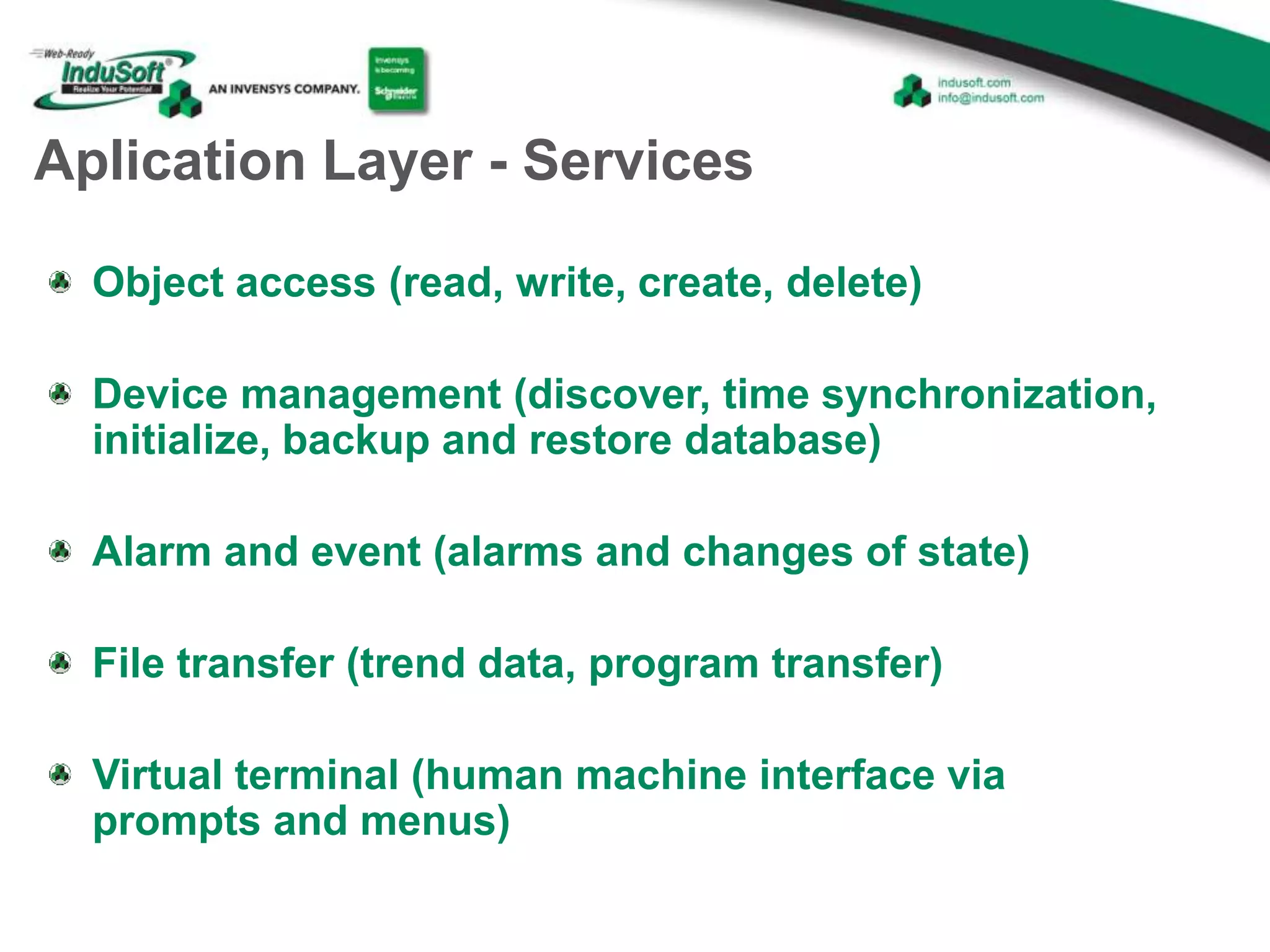 Aplication Layer - Services
Object access (read, write, create, delete)
Device management (discover, time synchronization,
initialize, backup and restore database)
Alarm and event (alarms and changes of state)
File transfer (trend data, program transfer)
Virtual terminal (human machine interface via
prompts and menus)
 