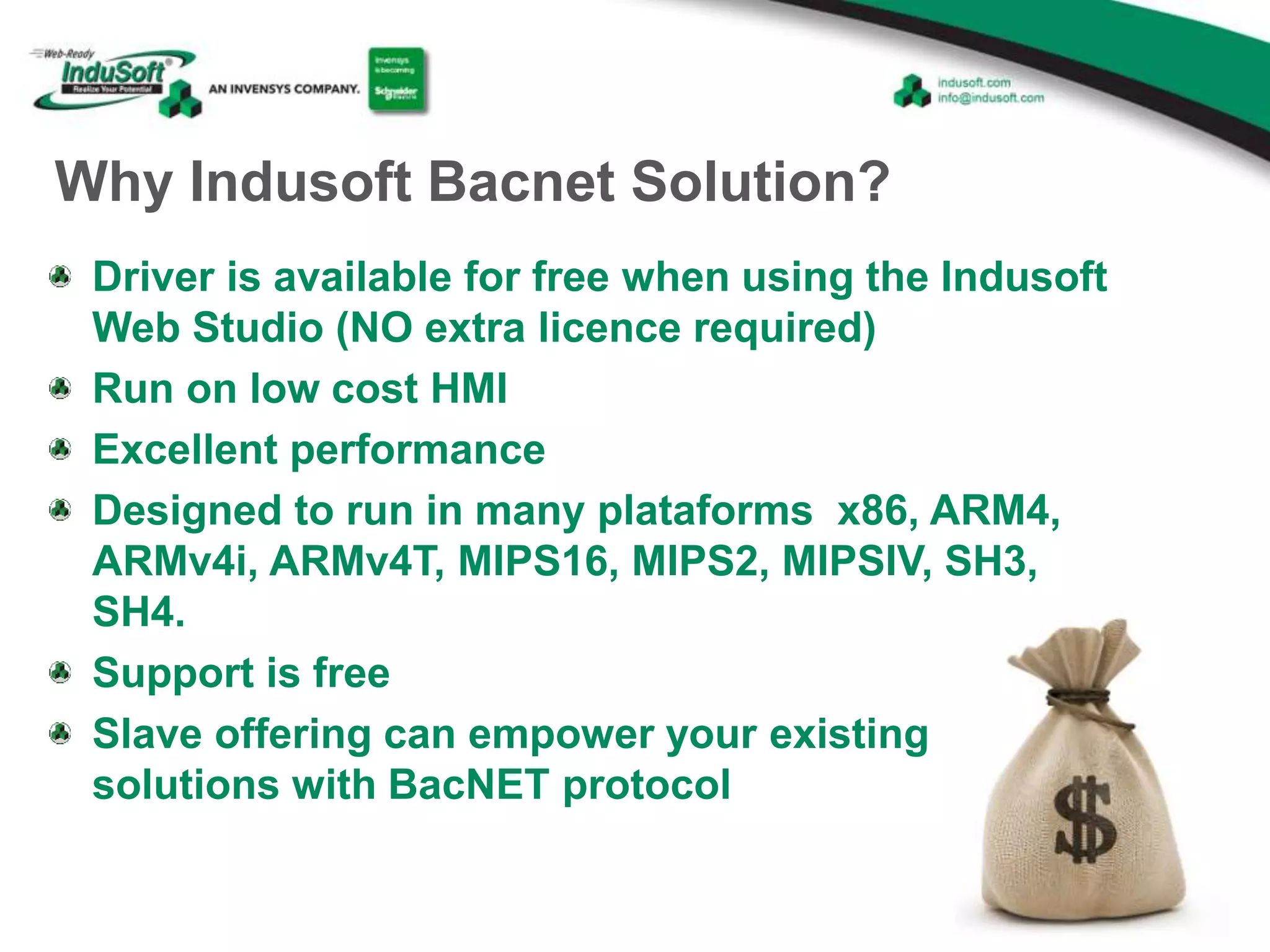 Why Indusoft Bacnet Solution?
Driver is available for free when using the Indusoft
Web Studio (NO extra licence required)
Run on low cost HMI
Excellent performance
Designed to run in many plataforms x86, ARM4,
ARMv4i, ARMv4T, MIPS16, MIPS2, MIPSIV, SH3,
SH4.
Support is free
Slave offering can empower your existing
solutions with BacNET protocol
 