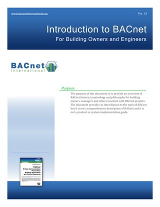 Purpose
The purpose of this document is to provide an overview of
BACnet history, terminology and philosophy for building
owners, managers and others involved with BACnet projects.
The document provides an introduction to the topic of BACnet
but it is not a comprehensive description of BACnet and it is
not a product or system implementation guide.
Introduction to BACnet
For Building Owners and Engineers
www.bacnetinternational.org Ver. 1.0
 