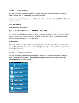 Scenario 1 – Through SMS/USSD:
The user will have to register through service provider using USSD, the way we register or query for
several services like - *123#, type BACnet and send it to 5566.
If user wants to know the status of device ID 4ad3 at a network with network ID 0eBAC98, the SMS to be
sent may look like:
STAT 4ad3 0eBAC98
And the response may look like:
Device 4ad3 at 0eBAC98 is active since 02/02/2012. 340 C, 2000 rpm.
The number 5546 should correspond to our BACnet service, which already should be registered with our
service provider. This means, we may need to register our service with every service provider so that
end user can access the service from any network.
Disadvantages:
The server will have to register with many service providers to enable users of all service providers this
service. Also, when the user travels to a different geographical region or country, there is no guarantee
of availability of service.
Scenario 2 – Through smart application:
The user will require a valid user ID/password. Once logged in, the application can query for devices
using XML/SOAP/REST messages. The appliance may have a local database of devices mapped with
device ID. An application may look like:

 