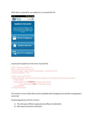When data is required for user appliances, it may look like this:

A query by this appliance to the server may look like:
POST /InStock HTTP/1.1
Host: www.tuhincloud.com
Content-Type: application/soap+xml; charset=utf-8
Content-Length: 157
<?xml version="1.0"?>
<soap:Envelope xmlns:soap="http://www.w3.org/2003/05/soap-envelope">
<soap:Body>
<soap:NetworkID>0eBAC98 </soap:networkID>
<soap:DeviceID>4ad3</soap:DeviceID>
</soap:Body>
</soap:Envelope>

This scenario is much robust when service availability with changing service provider or geography is
concerned.
Disadvantages/Issues with this scenario:
1) This will require different application for different handheld OS.
2) May require persistent connections.

 
