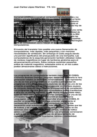 Juan Carlos López Martínez      1ºA t/m




Comenzó entonces a construir computadoras electrónicas y su
primera entrada fue con la IBM 701 en 1953. Después de un lento
pero excitante comienzo la IBM 701 se convirtió en un producto
comercialmente viable. Sin embargo en 1954 fue introducido el
modelo IBM 650, el cual es la razón por la que IBM disfruta hoy de
una gran parte del mercado de las computadoras. La
administración de la IBM asumió un gran riesgo y estimó una venta
de 50 computadoras. Este número era mayor que la cantidad de
computadoras instaladas en esa época en E.U. De hecho la IBM
instaló 1000 computadoras. Aunque caras y de uso limitado las
computadoras fueron aceptadas rápidamente por las Compañías
privadas y de Gobierno. A la mitad de los años 50 IBM y Remington
Rand se consolidaban como líderes en la fabricación de
computadoras.

El invento del transistor hizo posible una nueva Generación de
computadoras, más rápidas, más pequeñas y con menores
necesidades de ventilación. Sin embargo el costo seguía siendo
una porción significativa del presupuesto de una Compañía. Las
computadoras de la segunda generación también utilizaban redes
de núcleos magnéticos en lugar de tambores giratorios para el
almacenamiento primario. Estos núcleos contenían pequeños
anillos de material magnético, enlazados entre sí, en los cuales
podían almacenarse datos e instrucciones.



Los programas de computadoras también mejoraron. El COBOL
(COmmon Busines Oriented Languaje) desarrollado durante la 1era
generación estaba ya disponible comercialmente, este representa
uno de os mas grandes avances en cuanto a portabilidad de
programas entre diferentes computadoras; es decir, es uno de los
primeros programas que se pueden ejecutar en diversos equipos
de computo después de un sencillo procesamiento de compilación.
Los programas escritos para una computadora podían transferirse
a otra con un mínimo esfuerzo. Grace Murria Hooper (1906-1992),
quien en 1952 había inventado el primer compilador fue una de las
principales figuras de CODASYL (Comité on Data SYstems
Languages), que se encajo de desarrollar el proyecto COBOL El
escribir un programa ya no requería entender plenamente el
hardware de la computación. Las computadoras de la 2da
Generación eran sustancialmente más pequeñas y rápidas que las
de bulbos, y se usaban para nuevas aplicaciones, como en los
sistemas para reservación en líneas aéreas, control de tráfico
aéreo y simulaciones para uso general. Las empresas comenzaron
a aplicar las computadoras a tareas de almacenamiento de
registros, como manejo de inventarios, nómina y contabilidad.




Tecnologías de la información
 