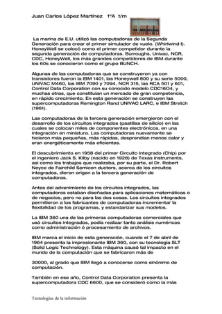 Juan Carlos López Martínez       1ºA t/m




 La marina de E.U. utilizó las computadoras de la Segunda
Generación para crear el primer simulador de vuelo. (Whirlwind I).
HoneyWell se colocó como el primer competidor durante la
segunda generación de computadoras. Burroughs, Univac, NCR,
CDC, HoneyWell, los más grandes competidores de IBM durante
los 60s se conocieron como el grupo BUNCH.

Algunas de las computadoras que se construyeron ya con
transistores fueron la IBM 1401, las Honeywell 800 y su serie 5000,
UNIVAC M460, las IBM 7090 y 7094, NCR 315, las RCA 501 y 601,
Control Data Corporation con su conocido modelo CDC16O4, y
muchas otras, que constituían un mercado de gran competencia,
en rápido crecimiento. En esta generación se construyen las
supercomputadoras Remington Rand UNIVAC LARC, e IBM Stretch
(1961).

Las computadoras de la tercera generación emergieron con el
desarrollo de los circuitos integrados (pastillas de silicio) en las
cuales se colocan miles de componentes electrónicos, en una
integración en miniatura. Las computadoras nuevamente se
hicieron más pequeñas, más rápidas, desprendían menos calor y
eran energéticamente más eficientes.

El descubrimiento en 1958 del primer Circuito Integrado (Chip) por
el ingeniero Jack S. Kilby (nacido en 1928) de Texas Instruments,
así como los trabajos que realizaba, por su parte, el Dr. Robert
Noyce de Fairchild Semicon ductors, acerca de los circuitos
integrados, dieron origen a la tercera generación de
computadoras.

Antes del advenimiento de los circuitos integrados, las
computadoras estaban diseñadas para aplicaciones matemáticas o
de negocios, pero no para las dos cosas. Los circuitos integrados
permitieron a los fabricantes de computadoras incrementar la
flexibilidad de los programas, y estandarizar sus modelos.

La IBM 360 una de las primeras computadoras comerciales que
usó circuitos integrados, podía realizar tanto análisis numéricos
como administración ó procesamiento de archivos.

IBM marca el inicio de esta generación, cuando el 7 de abril de
1964 presenta la impresionante IBM 360, con su tecnología SLT
(Solid Logic Technology). Esta máquina causó tal impacto en el
mundo de la computación que se fabricaron más de

30000, al grado que IBM llegó a conocerse como sinónimo de
computación.

También en ese año, Control Data Corporation presenta la
supercomputadora CDC 6600, que se consideró como la más


Tecnologías de la información
 