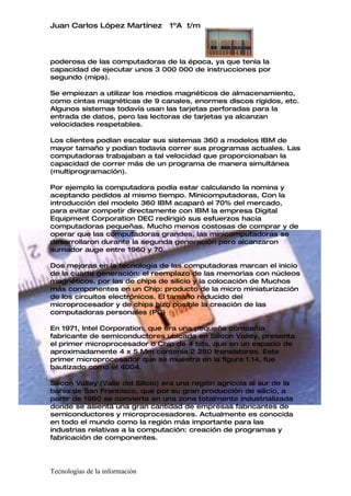 Juan Carlos López Martínez        1ºA t/m




poderosa de las computadoras de la época, ya que tenía la
capacidad de ejecutar unos 3 000 000 de instrucciones por
segundo (mips).

Se empiezan a utilizar los medios magnéticos de almacenamiento,
como cintas magnéticas de 9 canales, enormes discos rígidos, etc.
Algunos sistemas todavía usan las tarjetas perforadas para la
entrada de datos, pero las lectoras de tarjetas ya alcanzan
velocidades respetables.

Los clientes podían escalar sus sistemas 360 a modelos IBM de
mayor tamaño y podían todavía correr sus programas actuales. Las
computadoras trabajaban a tal velocidad que proporcionaban la
capacidad de correr más de un programa de manera simultánea
(multiprogramación).

Por ejemplo la computadora podía estar calculando la nomina y
aceptando pedidos al mismo tiempo. Minicomputadoras, Con la
introducción del modelo 360 IBM acaparó el 70% del mercado,
para evitar competir directamente con IBM la empresa Digital
Equipment Corporation DEC redirigió sus esfuerzos hacia
computadoras pequeñas. Mucho menos costosas de comprar y de
operar que las computadoras grandes, las minicomputadoras se
desarrollaron durante la segunda generación pero alcanzaron
sumador auge entre 1960 y 70.

Dos mejoras en la tecnología de las computadoras marcan el inicio
de la cuarta generación: el reemplazo de las memorias con núcleos
magnéticos, por las de chips de silicio y la colocación de Muchos
más componentes en un Chip: producto de la micro miniaturización
de los circuitos electrónicos. El tamaño reducido del
microprocesador y de chips hizo posible la creación de las
computadoras personales (PC)

En 1971, Intel Corporation, que era una pequeña compañía
fabricante de semiconductores ubicada en Silicon Valley, presenta
el primer microprocesador o Chip de 4 bits, que en un espacio de
aproximadamente 4 x 5 Mm contenía 2 250 transistores. Este
primer microprocesador que se muestra en la figura 1.14, fue
bautizado como el 4004.

Silicon Valley (Valle del Silicio) era una región agrícola al sur de la
bahía de San Francisco, que por su gran producción de silicio, a
partir de 1960 se convierte en una zona totalmente industrializada
donde se asienta una gran cantidad de empresas fabricantes de
semiconductores y microprocesadores. Actualmente es conocida
en todo el mundo como la región más importante para las
industrias relativas a la computación: creación de programas y
fabricación de componentes.




Tecnologías de la información
 