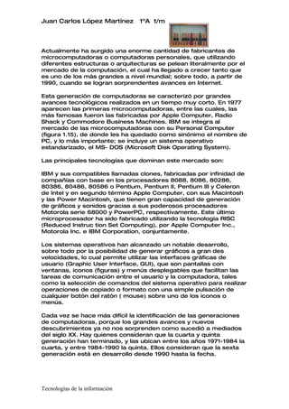 Juan Carlos López Martínez      1ºA t/m




Actualmente ha surgido una enorme cantidad de fabricantes de
microcomputadoras o computadoras personales, que utilizando
diferentes estructuras o arquitecturas se pelean literalmente por el
mercado de la computación, el cual ha llegado a crecer tanto que
es uno de los más grandes a nivel mundial; sobre todo, a partir de
1990, cuando se logran sorprendentes avances en Internet.

Esta generación de computadoras se caracterizó por grandes
avances tecnológicos realizados en un tiempo muy corto. En 1977
aparecen las primeras microcomputadoras, entre las cuales, las
más famosas fueron las fabricadas por Apple Computer, Radio
Shack y Commodore Busíness Machines. IBM se integra al
mercado de las microcomputadoras con su Personal Computer
(figura 1.15), de donde les ha quedado como sinónimo el nombre de
PC, y lo más importante; se incluye un sistema operativo
estandarizado, el MS- DOS (Microsoft Disk Operating System).

Las principales tecnologías que dominan este mercado son:

IBM y sus compatibles llamadas clones, fabricadas por infinidad de
compañías con base en los procesadores 8088, 8086, 80286,
80386, 80486, 80586 o Pentium, Pentium II, Pentium III y Celeron
de Intel y en segundo término Apple Computer, con sus Macintosh
y las Power Macintosh, que tienen gran capacidad de generación
de gráficos y sonidos gracias a sus poderosos procesadores
Motorola serie 68000 y PowerPC, respectivamente. Este último
microprocesador ha sido fabricado utilizando la tecnología RISC
(Reduced Instruc tion Set Computing), por Apple Computer Inc.,
Motorola Inc. e IBM Corporation, conjuntamente.

Los sistemas operativos han alcanzado un notable desarrollo,
sobre todo por la posibilidad de generar gráficos a gran des
velocidades, lo cual permite utilizar las interfaces gráficas de
usuario (Graphic User Interface, GUI), que son pantallas con
ventanas, iconos (figuras) y menús desplegables que facilitan las
tareas de comunicación entre el usuario y la computadora, tales
como la selección de comandos del sistema operativo para realizar
operaciones de copiado o formato con una simple pulsación de
cualquier botón del ratón ( mouse) sobre uno de los iconos o
menús.

Cada vez se hace más difícil la identificación de las generaciones
de computadoras, porque los grandes avances y nuevos
descubrimientos ya no nos sorprenden como sucedió a mediados
del siglo XX. Hay quienes consideran que la cuarta y quinta
generación han terminado, y las ubican entre los años 1971-1984 la
cuarta, y entre 1984-1990 la quinta. Ellos consideran que la sexta
generación está en desarrollo desde 1990 hasta la fecha.




Tecnologías de la información
 