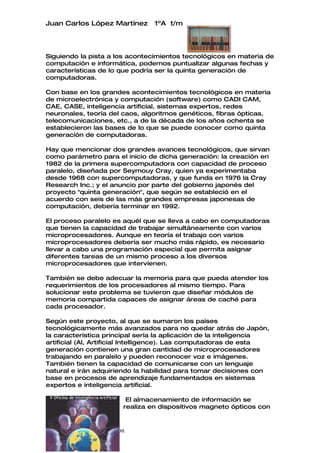 Juan Carlos López Martínez           1ºA t/m




Siguiendo la pista a los acontecimientos tecnológicos en materia de
computación e informática, podemos puntualizar algunas fechas y
características de lo que podría ser la quinta generación de
computadoras.

Con base en los grandes acontecimientos tecnológicos en materia
de microelectrónica y computación (software) como CADI CAM,
CAE, CASE, inteligencia artificial, sistemas expertos, redes
neuronales, teoría del caos, algoritmos genéticos, fibras ópticas,
telecomunicaciones, etc., a de la década de los años ochenta se
establecieron las bases de lo que se puede conocer como quinta
generación de computadoras.

Hay que mencionar dos grandes avances tecnológicos, que sirvan
como parámetro para el inicio de dicha generación: la creación en
1982 de la primera supercomputadora con capacidad de proceso
paralelo, diseñada por Seymouy Cray, quien ya experimentaba
desde 1968 con supercomputadoras, y que funda en 1976 la Cray
Research Inc.; y el anuncio por parte del gobierno japonés del
proyecto "quinta generación", que según se estableció en el
acuerdo con seis de las más grandes empresas japonesas de
computación, debería terminar en 1992.

El proceso paralelo es aquél que se lleva a cabo en computadoras
que tienen la capacidad de trabajar simultáneamente con varios
microprocesadores. Aunque en teoría el trabajo con varios
microprocesadores debería ser mucho más rápido, es necesario
llevar a cabo una programación especial que permita asignar
diferentes tareas de un mismo proceso a los diversos
microprocesadores que intervienen.

También se debe adecuar la memoria para que pueda atender los
requerimientos de los procesadores al mismo tiempo. Para
solucionar este problema se tuvieron que diseñar módulos de
memoria compartida capaces de asignar áreas de caché para
cada procesador.

Según este proyecto, al que se sumaron los países
tecnológicamente más avanzados para no quedar atrás de Japón,
la característica principal sería la aplicación de la inteligencia
artificial (Al, Artificial Intelligence). Las computadoras de esta
generación contienen una gran cantidad de microprocesadores
trabajando en paralelo y pueden reconocer voz e imágenes.
También tienen la capacidad de comunicarse con un lenguaje
natural e irán adquiriendo la habilidad para tomar decisiones con
base en procesos de aprendizaje fundamentados en sistemas
expertos e inteligencia artificial.

                             El almacenamiento de información se
                            realiza en dispositivos magneto ópticos con



Tecnologías de la información
 