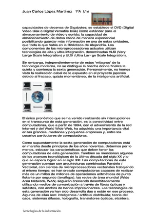 Juan Carlos López Martínez       1ºA t/m




capacidades de decenas de Gigabytes; se establece el DVD (Digital
Video Disk o Digital Versatile Disk) como estándar para el
almacenamiento de video y sonido; la capacidad de
almacenamiento de datos crece de manera exponencial
posibilitando guardar más información en una de estas unidades,
que toda la que había en la Biblioteca de Alejandría. Los
componentes de los microprocesadores actuales utilizan
tecnologías de alta y ultra integración, denominadas VLSI (Very
Large Sca/e Integration) y ULSI (Ultra Lar- ge Scale Integration).

Sin embargo, independientemente de estos "milagros" de la
tecnología moderna, no se distingue la brecha donde finaliza la
quinta y comienza la sexta generación. Personalmente, no hemos
visto la realización cabal de lo expuesto en el proyecto japonés
debido al fracaso, quizás momentáneo, de la inteligencia artificial.




El único pronóstico que se ha venido realizando sin interrupciones
en el transcurso de esta generación, es la conectividad entre
computadoras, que a partir de 1994, con el advenimiento de la red
Internet y del World Wide Web, ha adquirido una importancia vital
en las grandes, medianas y pequeñas empresas y, entre los
usuarios particulares de computadoras.

Como supuestamente la sexta generación de computadoras está
en marcha desde principios de los años noventas, debemos por lo
menos, esbozar las características que deben tener las
computadoras de esta generación. También se mencionan algunos
de los avances tecnológicos de la última década del siglo XX y lo
que se espera lograr en el siglo XXI. Las computadoras de esta
generación cuentan con arquitecturas combinadas Paralelo /
Vectorial, con cientos de microprocesadores vectoriales trabajando
al mismo tiempo; se han creado computadoras capaces de realizar
más de un millón de millones de operaciones aritméticas de punto
flotante por segundo (teraflops); las redes de área mundial (Wide
Area Network, WAN) seguirán creciendo desorbitadamente
utilizando medios de comunicación a través de fibras ópticas y
satélites, con anchos de banda impresionantes. Las tecnologías de
esta generación ya han sido desarrolla das o están en ese proceso.
Algunas de ellas son: inteligencia / artificial distribuida; teoría del
caos, sistemas difusos, holografía, transistores ópticos, etcétera.



Tecnologías de la información
 