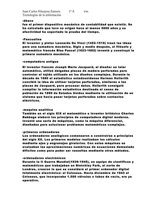 Juan Carlos Hinojosa Zamora     1ª A   t/m
Tecnologías de la información
-ábaco
fue el primer dispositivo mecánico de contabilidad que existió. Se
ha calculado que tuvo su origen hace al menos 5000 años y su
efectividad ha soportado la prueba del tiempo .

-Pascualina
El inventor y pintor Leonardo Da Vinci (1452-1519) trazó las ideas
para una sumadora mecánica. Siglo y medio después, el filósofo y
matemático francés Blas Pascal (1623-1662) inventó y construyó la
primera sumadora mecánica.

-computadora antigua

El inventor francés Joseph Marie Jacquard, al diseñar un telar
automático, utilizó delgadas placas de madera perforadas para
controlar el tejido utilizado en los diseños complejos. Durante la
década de 1880 el estadístico estadounidense Herman Hollerith
concibió la idea de utilizar tarjetas perforadas, similares a las
placas de Jacquard, para procesar datos. Hollerith consiguió
compilar la información estadística destinada al censo de
población de 1890 de Estados Unidos mediante la utilización de un
sistema que hacía pasar tarjetas perforadas sobre contactos
eléctricos.


-maquina analítica
También en el siglo XIX el matemático e inventor británico Charles
Babbage elaboró los principios de computadora digital moderna.
Inventó una serie de máquinas, como la máquina diferencial,
diseñadas para solucionar problemas matemáticos complejos.

-primeros ordenadores
Los ordenadores analógicos comenzaron a construirse a principios
del siglo XX. Los primeros modelos realizaban los cálculos
mediante ejes y engranajes giratorios. Con estas máquinas se
evaluaban las aproximaciones numéricas de ecuaciones demasiado
difíciles como para poder ser resueltas mediante otros métodos.

-ordenadores electrónicos
Durante la II Guerra Mundial(1939-1945), un equipo de científicos y
matemáticos que trabajaban en Bletchley Park, al norte de
Londres, crearon lo que se consideró el primer ordenador digital
totalmente electrónico: el Colossus. Hacia diciembre de 1943 el
Colossus, que incorporaba 1.500 válvulas o tubos de vacío, era ya
operativo.
 