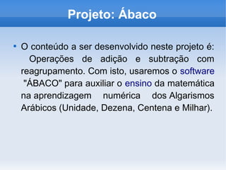 Projeto: Ábaco

O conteúdo a ser desenvolvido neste projeto é:
Operações de adição e subtração com
reagrupamento. Com isto, usaremos o software
 "ÁBACO" para auxiliar o ensino da matemática
na aprendizagem numérica dos Algarismos
Arábicos (Unidade, Dezena, Centena e Milhar).
 