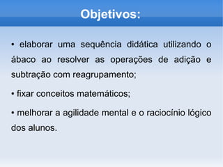 Objetivos:
● elaborar uma sequência didática utilizando o
ábaco ao resolver as operações de adição e
subtração com reagrupamento;
● fixar conceitos matemáticos;
● melhorar a agilidade mental e o raciocínio lógico
dos alunos.
 