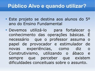 Público Alvo e quando utilizar?

Este projeto se destina aos alunos do 5º
ano do Ensino Fundamental

Devemos utilizá-lo para fortalecer o
conhecimento das operações básicas. É
necessário que o professor assuma o
papel de provocador e estimulador de
novas experiências, como diz o
Construtivismo, utilizando o ábaco e
sempre que perceber que existem
dificuldades conceituais sobre o assunto.
 