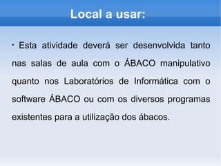 Local a usar:
●
Esta atividade deverá ser desenvolvida tanto
nas salas de aula com o ÁBACO manipulativo
quanto nos Laboratórios de Informática com o
software ÁBACO ou com os diversos programas
existentes para a utilização dos ábacos.
 
