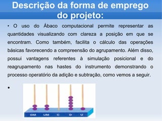 Descrição da forma de emprego
do projeto:
●
O uso do Ábaco computacional permite representar as
quantidades visualizando com clareza a posição em que se
encontram. Como também, facilita o cálculo das operações
básicas favorecendo a compreensão do agrupamento. Além disso,
possui vantagens referentes à simulação posicional e do
reagrupamento nas hastes do instrumento demonstrando o
processo operatório da adição e subtração, como vemos a seguir.
●
 