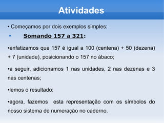 Atividades
●
Começamos por dois exemplos simples:

Somando 157 a 321:
●enfatizamos que 157 é igual a 100 (centena) + 50 (dezena)
+ 7 (unidade), posicionando o 157 no ábaco;
●a seguir, adicionamos 1 nas unidades, 2 nas dezenas e 3
nas centenas;
●lemos o resultado;
●agora, fazemos esta representação com os símbolos do
nosso sistema de numeração no caderno.
 