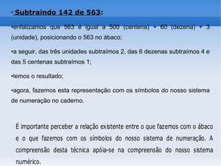 ●
Subtraindo 142 de 563:
●enfatizamos que 563 é igual a 500 (centena) + 60 (dezena) + 3
(unidade), posicionando o 563 no ábaco;
●a seguir, das três unidades subtraímos 2, das 6 dezenas subtraímos 4 e
das 5 centenas subtraímos 1;
●lemos o resultado;
●agora, fazemos esta representação com os símbolos do nosso sistema
de numeração no caderno.
É importante perceber a relação existente entre o que fazemos com o ábaco
e o que fazemos com os símbolos do nosso sistema de numeração. A
compreensão desta técnica apóia-se na compreensão do nosso sistema
numérico.
 