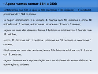 ●
Agora vamos somar 564 a 356:
●enfatizamos que 564 é igual a 500 (centena) + 60 (dezena) + 4 (unidade),
posicionando o 564 no ábaco;
●a seguir, adicionamos 6 a unidade 4, ficando com 10 unidades e como 10
unidades são 1 dezena, retiramos as unidades e colocamos 1 dezena;
●agora, na casa das dezenas, temos 7 bolinhas e adicionamos 5 ficando com
12 bolinhas;
●como 10 dezenas são 1 centena, retiramos as 10 dezenas e colocamos 1
centena;
●finalmente, na casa das centenas, temos 6 bolinhas e adicionamos 3 ficando
com 9 centenas,
●agora, fazemos esta representação com os símbolos do nosso sistema de
numeração no caderno
 
