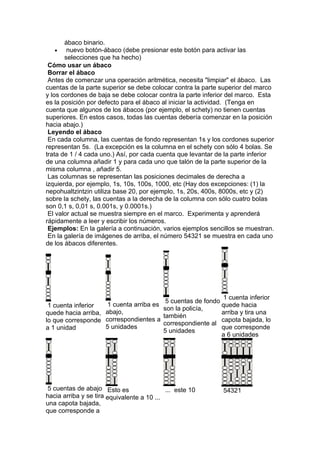 ábaco binario.
    •   nuevo botón-ábaco (debe presionar este botón para activar las
       selecciones que ha hecho)
 Cómo usar un ábaco
 Borrar el ábaco
 Antes de comenzar una operación aritmética, necesita "limpiar" el ábaco. Las
cuentas de la parte superior se debe colocar contra la parte superior del marco
y los cordones de baja se debe colocar contra la parte inferior del marco. Esta
es la posición por defecto para el ábaco al iniciar la actividad. (Tenga en
cuenta que algunos de los ábacos (por ejemplo, el schety) no tienen cuentas
superiores. En estos casos, todas las cuentas debería comenzar en la posición
hacia abajo.)
 Leyendo el ábaco
 En cada columna, las cuentas de fondo representan 1s y los cordones superior
representan 5s. (La excepción es la columna en el schety con sólo 4 bolas. Se
trata de 1 / 4 cada uno.) Así, por cada cuenta que levantar de la parte inferior
de una columna añadir 1 y para cada uno que talón de la parte superior de la
misma columna , añadir 5.
 Las columnas se representan las posiciones decimales de derecha a
izquierda, por ejemplo, 1s, 10s, 100s, 1000, etc (Hay dos excepciones: (1) la
nepohualtzintzin utiliza base 20, por ejemplo, 1s, 20s, 400s, 8000s, etc y (2)
sobre la schety, las cuentas a la derecha de la columna con sólo cuatro bolas
son 0,1 s, 0,01 s, 0.001s, y 0.0001s.)
 El valor actual se muestra siempre en el marco. Experimenta y aprenderá
rápidamente a leer y escribir los números.
 Ejemplos: En la galería a continuación, varios ejemplos sencillos se muestran.
 En la galería de imágenes de arriba, el número 54321 se muestra en cada uno
de los ábacos diferentes.




                                                               1 cuenta inferior
                                           5 cuentas de fondo
 1 cuenta inferior     1 cuenta arriba es                     quede hacia
                                          son la policía,
quede hacia arriba,   abajo,                                  arriba y tira una
                                          también
lo que corresponde    correspondientes a                      capota bajada, lo
                                          correspondiente al
a 1 unidad            5 unidades                              que corresponde
                                          5 unidades
                                                              a 6 unidades




 5 cuentas de abajo Esto es                 ... este 10        54321
hacia arriba y se tira equivalente a 10 ...
una capota bajada,
que corresponde a
 