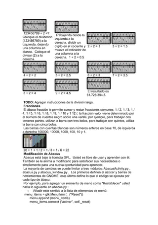 123456789 ÷ 2 =?
                         Trabajando desde la
Coloque el dividendo
                        izquierda a la
(123456789) a la
                        derecha, dividir un
izquierda, dejando
                        dígito en el cociente y 2 ÷ 2 = 1            3 ÷ 2 = 1.5
una columna en
                        mueva el indicador de
blanco. Coloque el
                        una columna a la
divisor (2) a la
                        derecha. 1 ÷ 2 = 0.5
derecha.




4÷2=2                    5 ÷ 2 = 2.5              6÷2=3              7 ÷ 2 = 3.5




                                                  El resultado es
8÷2=4                    9 ÷ 2 = 4.5
                                                 61.728.394,5.

 TODO: Agregar instrucciones de la división larga.
 Fracciones
 El ábaco fracción le permite sumar y restar fracciones comunes: 1 / 2, 1 / 3, 1 /
4, 1 / 5, 1 / 6, 1 / 8, 1 / 9, 1 / 10 y 1 12 /, la fracción valor viene determinado por
el número de cuentas negro sobre una varilla, por ejemplo, para trabajar con
terceras partes, utilizar la barra con tres bolas, para trabajar con quintos, utiliza
la barra con cinco bolas.
 Las barras con cuentas blancas son números enteros en base 10, de izquierda
a derecha 100000, 10000, 1000, 100, 10 y 1.




 20 + 1 + 1 / 2 + 1 / 3 + 1 / 6 = 22
 Modificación de Abacus
 Abacus está bajo la licencia GPL. Usted es libre de usar y aprender con él.
También se le anima a modificarlo para satisfacer sus necesidades o
simplemente para una nueva oportunidad para aprender.
 La mayoría de cambios se puede limitar a tres módulos: AbacusActivity.py ,
abacus.py y abacus_window.py . Los primeros definen el azúcar y barras de
herramientas de GNOME, este último define lo que el código se ejecuta por
cada tipo de ábaco.
 Por ejemplo, para agregar un elemento de menú como "Restablecer" usted
haría lo siguiente en abacus.py :
   •    Añadir este sentido a la lista de elementos de menú:
  menu_items = gtk.MenuItem (_ ("Reset"))
     menu.append (menu_items)
     menu_items.connect ("activar", self._reset)
 