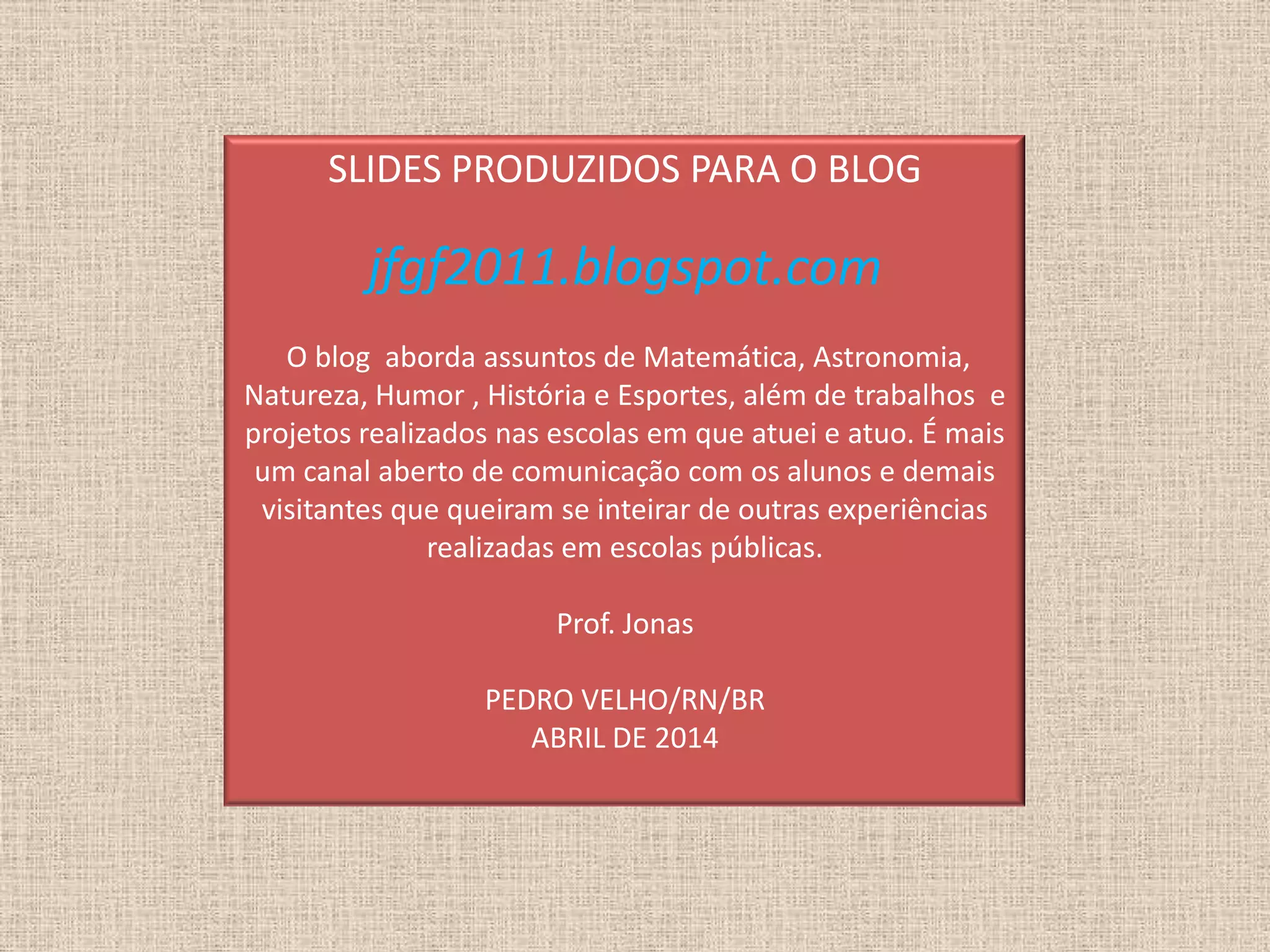 SLIDES PRODUZIDOS PARA O BLOG
jfgf2011.blogspot.com
O blog aborda assuntos de Matemática, Astronomia,
Natureza, Humor , História e Esportes, além de trabalhos e
projetos realizados nas escolas em que atuei e atuo. É mais
um canal aberto de comunicação com os alunos e demais
visitantes que queiram se inteirar de outras experiências
realizadas em escolas públicas.
Prof. Jonas
PEDRO VELHO/RN/BR
ABRIL DE 2014
 