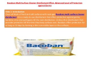 Bacoban Multi Surface Cleaner Disinfectant Offers Advanced Level of Protection
against Germs
Slide 1- Introduction
Clean all kinds of hard and soft surfaces with next-gen Bacoban multi-surface cleaner
disinfectant. It is a ready-to-use disinfectant that offers protection against germs,
bacteria, virus and pathogens till the next disinfection. Unlike other disinfectant that
provides protection till the time they keep surfaces wet, Bacoban offers protection for
as long as 10 days by forming a thin non-visible layer on the surfaces.
 