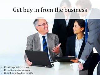 Get buy in from the business
• Create a practice vision
• Recruit a senior sponsor
• Get all stakeholders on side
 