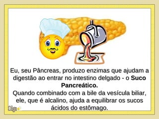 Eu, seu Pâncreas, produzo enzimas que ajudam a digestão ao entrar no intestino delgado - o  Suco Pancreático. Quando combinado com a bile da vesícula biliar, ele, que é alcalino, ajuda a equilibrar os sucos ácidos do estômago. 