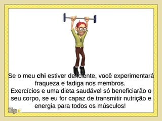 Se o meu  chi  estiver deficiente, você experimentará fraqueza e fadiga nos membros.  Exercícios e uma dieta saudável só beneficiarão o seu corpo, se eu for capaz de transmitir nutrição e energia para todos os músculos!   