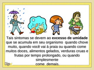 Tais sintomas se devem ao  excesso de umidade  que se acumula em seu organismo  quando chove muito, quando você vai à praia ou quando come muitos doces, alimentos gelados, verduras cruas e frutas por tempo prolongado, ou quando simplesmente come  demais. 