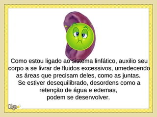 Como estou ligado ao sistema linfático, auxilio seu corpo a se livrar de fluidos excessivos, umedecendo as áreas que precisam deles, como as juntas.  Se estiver desequilibrado, desordens como a retenção de água e edemas,  podem se desenvolver.   