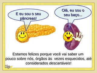 Olá, eu sou o seu baço... Estamos felizes porque você vai saber um  pouco sobre nós, órgãos às  vezes esquecidos, até considerados  descartáveis ! E eu sou o seu pâncreas! 