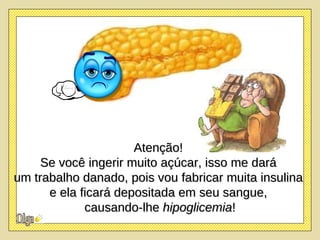 Atenção!  Se você ingerir muito açúcar, isso me dará  um trabalho danado, pois vou fabricar muita insulina  e ela ficará depositada em seu sangue,  causando-lhe  hipoglicemia ! 