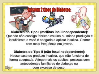Diabetes do Tipo I (mellitus insulinodependente): Quando não consigo fabricar insulina ou minha produção é insuficiente e você é obrigado a aplicar insulina. Ocorre com mais freqüência em jovens. Diabetes do Tipo II (não insulinodependente): Nesse caso eu produzo insulina, que não funciona de forma adequada. Atinge mais os adultos, pessoas com antecedentes familiares de diabetes ou  com excesso de peso.  Existem 2 tipos de Diabetes: 
