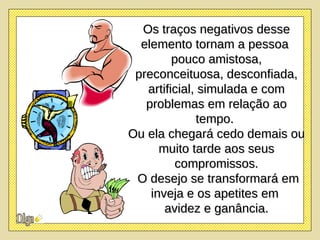 Os traços negativos desse elemento tornam a pessoa  pouco amistosa, preconceituosa, desconfiada, artificial, simulada e com problemas em relação ao tempo.  Ou ela chegará cedo demais ou muito tarde aos seus compromissos. O desejo se transformará em inveja e os apetites em  avidez e ganância. 