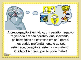 A preocupação é um vício, um padrão negativo registrado em seu cérebro, que liberando  os hormônios do estresse em seu corpo, nos agride profundamente e ao seu  estômago, coração e sistema circulatório.  Cuidado! A preocupação pode matar! 