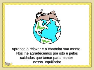 Aprenda a relaxar e a controlar sua mente.  Nós lhe agradecemos por isto e pelos cuidados que tomar para manter  nosso  equilíbrio! 
