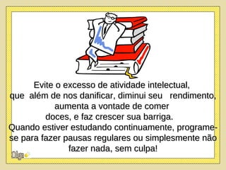 Evite o excesso de atividade intelectual,  que  além de nos danificar, diminui seu  rendimento, aumenta a vontade de comer  doces, e faz crescer sua barriga.  Quando estiver estudando continuamente, programe-se para fazer pausas regulares ou simplesmente não fazer nada, sem culpa! 