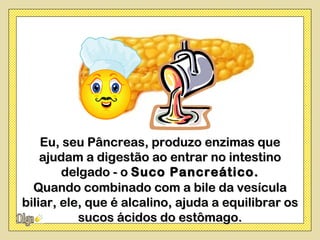 Eu, seu Pâncreas, produzo enzimas que
    ajudam a digestão ao entrar no intestino
        delgado - o Suco Pancreático.
  Quando combinado com a bile da vesícula
biliar, ele, que é alcalino, ajuda a equilibrar os
           sucos ácidos do estômago.
 