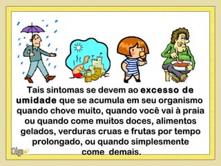 Tais sintomas se devem ao excesso de
umidade que se acumula em seu organismo
quando chove muito, quando você vai à praia
  ou quando come muitos doces, alimentos
 gelados, verduras cruas e frutas por tempo
   prolongado, ou quando simplesmente
               come demais.
 