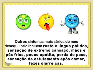 Outros sintomas mais sérios do meu
desequilíbrio incluem rosto e língua pálidos,
  sensação de extremo cansaço, mãos e
 pés frios, pouco apetite, perda de peso,
  sensação de estufamento após comer,
               fezes diarréicas .
 