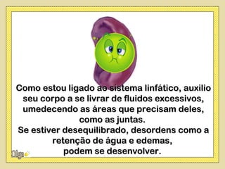 Como estou ligado ao sistema linfático, auxilio
 seu corpo a se livrar de fluidos excessivos,
 umedecendo as áreas que precisam deles,
              como as juntas.
Se estiver desequilibrado, desordens como a
        retenção de água e edemas,
           podem se desenvolver.
 