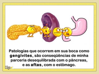 Patologias que ocorrem em sua boca como
gengivites , são conseqüências de minha
 parceria desequilibrada com o pâncreas,
       e as aftas , com o estômago.
 
