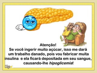 Atenção!
   Se você ingerir muito açúcar, isso me dará
  um trabalho danado, pois vou fabricar muita
insulina e ela ficará depositada em seu sangue,
           causando-lhe hipoglicemia!
 