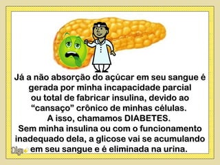 Já a não absorção do açúcar em seu sangue é
   gerada por minha incapacidade parcial
    ou total de fabricar insulina, devido ao
    “cansaço” crônico de minhas células.
        A isso, chamamos DIABETES.
 Sem minha insulina ou com o funcionamento
inadequado dela, a glicose vai se acumulando
    em seu sangue e é eliminada na urina.
 